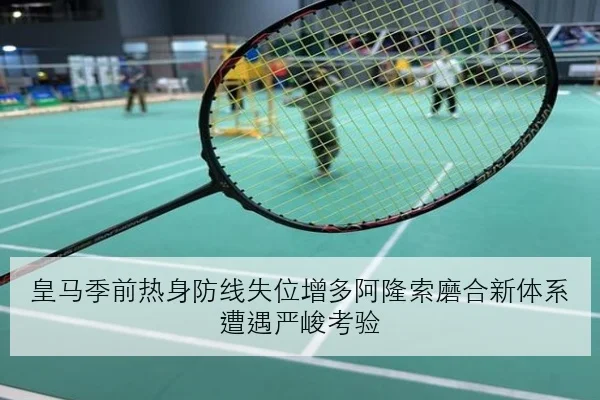 皇马季前热身防线失位增多阿隆索磨合新体系遭遇严峻考验